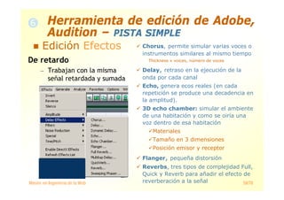 Máster en Ingeniería de la Web 58/78
De retardo
— Trabajan con la misma
señal retardada y sumada
Chorus, permite simular varias voces o
instrumentos similares al mismo tiempo
Thickness x voices, número de voces
Delay, retraso en la ejecución de la
onda por cada canal
Echo, genera ecos reales (en cada
repetición se produce una decadencia en
la amplitud).
3D echo chamber: simular el ambiente
de una habitación y como se oiría una
voz dentro de esa habitación
Materiales
Tamaño en 3 dimensiones
Posición emisor y receptor
Flanger, pequeña distorsión
Reverbs, tres tipos de complejidad Full,
Quick y Reverb para añadir el efecto de
reverberación a la señal
Herramienta de edición de Adobe,
Audition – PISTA SIMPLE
Edición Efectos
 