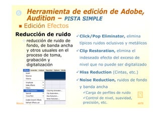 Máster en Ingeniería de la Web 60/78
Reducción de ruido
reducción de ruido de
fondo, de banda ancha
y otros usuales en el
proceso de toma,
grabación y
digitalización
Click/Pop Eliminator, elimina
típicos ruidos oclusivos y metálicos
Clip Restoration, elimina el
indeseado efecto del exceso de
nivel que no puede ser digitalizado
Hiss Reduction (Cintas, etc.)
Noise Reduction, ruidos de fondo
y banda ancha
Carga de perfiles de ruido
Control de nivel, suavidad,
precisión, etc.
Herramienta de edición de Adobe,
Audition – PISTA SIMPLE
Edición Efectos
 