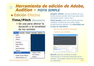 Máster en Ingeniería de la Web 62/78
Time/Pitch (frecuencia)
Se usa para alterar la
duración y la tonalidad
de los sonidos
Doppler shifter: recrea el efecto de una
fuente sonora sonido móvil que pasa ante
el oyente (avión, coche, etc.)
Pitch bender: esta herramienta permite
modificar el pitch de una onda. Estas
modificaciones afectan a la velocidad con
la que se reproduce
De forma gráfica (Rango)
Control de calidad
Strech: permite cambiar el pitch
(frecuencia) y el tempo (duración de un
sonido). Se pueden variar el uno o el otro
sin afectarse
Herramienta de edición de Adobe,
Audition – PISTA SIMPLE
Edición Efectos
 