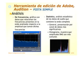 Máster en Ingeniería de la Web 64/78
Análisis
— De frecuencias, gráfico con
datos que relacionan las
frecuencias presentes en la
onda analizada respecto a la
amplitud que toman dichas
frecuencias
— Statistics, análisis estadístico
de los datos de audio que
contiene la onda completa
• General, presentación por
canal de datos más
significativos
• Histograma, muestra que
amplitudes RMS son más
comunes
Herramienta de edición de Adobe,
Audition – PISTA SIMPLE
 