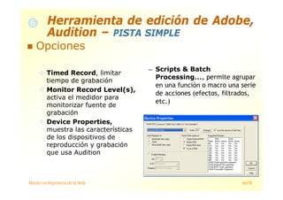 Máster en Ingeniería de la Web 66/78
— Scripts & Batch
Processing..., permite agrupar
en una función o macro una serie
de acciones (efectos, filtrados,
etc.)
Opciones
Timed Record, limitar
tiempo de grabación
Monitor Record Level(s),
activa el medidor para
monitorizar fuente de
grabación
Device Properties,
muestra las características
de los dispositivos de
reproducción y grabación
que usa Audition
Herramienta de edición de Adobe,
Audition – PISTA SIMPLE
 
