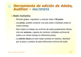 Máster en Ingeniería de la Web 67/78
Modo multipista
— Permite grabar, reproducir y mezclar hasta 128 pistas
— Las pistas, pueden contener una sola onda o múltiples ondas al
mismo tiempo.
— Este modo no trabaja con archivos de audio propiamente dichos,
sino con sesiones, capaces de contener múltiples archivos de
audio a un mismo tiempo en diferentes pistas.
— La edición básica en este modo consiste en insertar, distribuir
por la pista o cambiar de pista diferentes archivos de audio
Herramienta de edición de Adobe,
Audition – MULTIPISTA
 