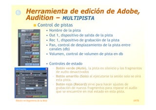 Máster en Ingeniería de la Web 69/78
Control de pistas
• Nombre de la pista
• Out 1, dispositivo de salida de la pista
• Rec 1, dispositivo de grabación de la pista
• Pan, control de desplazamiento de la pista entre
canales (db)
• Volumen, control de volumen de pista en db
• Controles de estado
– Botón verde (Mute), la pista en silencio y los fragmentos
de audio desactivados
– Botón amarillo (Solo) al ejecutarse la sesión solo se oirá
esta pista.
– Botón rojo (Record) sirve para hacer ajustes de
grabación de nuevos fragmentos para reparar el audio
que se encuentre en mal estado en esta pista.
Herramienta de edición de Adobe,
Audition – MULTIPISTA
 