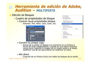 Máster en Ingeniería de la Web 73/78
Edición de Bloques
— Cuadro de propiedades de bloque
• Control visual propiedades bloque
– Volumen, Pan, Mute, Lock, Color, etc.
• Convert to unique copy
– Extrae de la sesión un bloque y lo convierte en un fichero o
forma de onda independiente. Cuando en una sesión tenemos
varias veces repetida la imagen de un mismo audio y se desea
modificar una de las ejecuciones sin modificar al resto,
• Mix down
– Creación de un fichero único con todos los bloques de la sesión
Herramienta de edición de Adobe,
Audition – MULTIPISTA
 