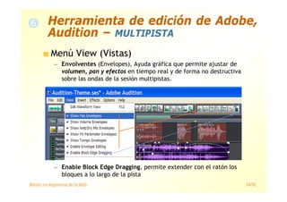 Máster en Ingeniería de la Web 74/78
Menú View (Vistas)
— Envolventes (Envelopes), Ayuda gráfica que permite ajustar de
volumen, pan y efectos en tiempo real y de forma no destructiva
sobre las ondas de la sesión multipistas.
— Enable Block Edge Dragging, permite extender con el ratón los
bloques a lo largo de la pista
Herramienta de edición de Adobe,
Audition – MULTIPISTA
 