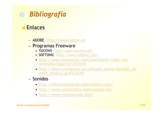 Máster en Ingeniería de la Web 77/78
Enlaces
— ADOBE http://www.adobe.es
— Programas Freeware
• TUCOWS http://uam.tucows.com
• SOFTONIC http://www.softonic.com
• http://www.hispasonic.com/Downloads+index-req-
viewsdownload-sid-24.html
• http://www.tuttogratis.es/software_gratis/decoder_en
coder_musica_gratis.html
— Sonidos
• http://efectosdesonido.webcindario.com/
• http://www.coolarchive.com/sounds.cfm
• http://www.eventsounds.com/
Bibliografía
 