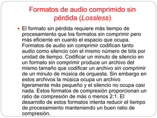 Formatos de audio comprimido sin
pérdida (Lossless)
 El formato sin pérdida requiere más tiempo de
procesamiento que los formatos sin comprimir pero
más eficiente en cuanto el espacio que ocupa.
Formatos de audio sin comprimir codifican tanto
audio como silencio con el mismo número de bits por
unidad de tiempo. Codificar un minuto de silencio en
un formato sin comprimir produce un archivo del
mismo tamaño que codificar un archivo sin comprimir
de un minuto de música de orquesta. Sin embargo en
estos archivos la música ocupa un archivo
ligeramente más pequeño y el silencio no ocupa casi
nada. Estos formatos de compresión proporcionan un
ratio de compresión de más o menos 2:1. El
desarrollo de estos formatos intenta reducir el tiempo
de procesamiento manteniendo un buen ratio de
compresión.
 