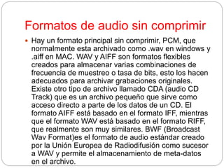 Formatos de audio sin comprimir
 Hay un formato principal sin comprimir, PCM, que
normalmente esta archivado como .wav en windows y
.aiff en MAC. WAV y AIFF son formatos flexibles
creados para almacenar varias combinaciones de
frecuencia de muestreo o tasa de bits, esto los hacen
adecuados para archivar grabaciones originales.
Existe otro tipo de archivo llamado CDA (audio CD
Track) que es un archivo pequeño que sirve como
acceso directo a parte de los datos de un CD. El
formato AIFF está basado en el formato IFF, mientras
que el formato WAV está basado en el formato RIFF,
que realmente son muy similares. BWF (Broadcast
Wav Format)es el formato de audio estándar creado
por la Unión Europea de Radiodifusión como sucesor
a WAV y permite el almacenamiento de meta-datos
en el archivo.
 