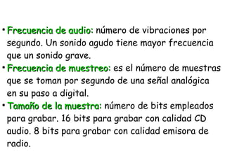 ●
Frecuencia de audio:Frecuencia de audio: número de vibraciones por
segundo. Un sonido agudo tiene mayor frecuencia
que un sonido grave.
●
Frecuencia de muestreo:Frecuencia de muestreo: es el número de muestras
que se toman por segundo de una señal analógica
en su paso a digital.
●
Tamaño de la muestra:Tamaño de la muestra: número de bits empleados
para grabar. 16 bits para grabar con calidad CD
audio. 8 bits para grabar con calidad emisora de
radio.
 