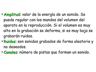 ●
Amplitud:Amplitud: valor de la energía de un sonido. Se
puede regular con los mandos del volumen del
aparato en la reproducción. Si el volumen es muy
alto en la grabación se deforma, si es muy baja se
grabarán ruidos.
●
Ruidos:Ruidos: son sonidos grabados de forma aleatoria y
no deseados.
●
Canales:Canales: número de pistas que forman un sonido.
 