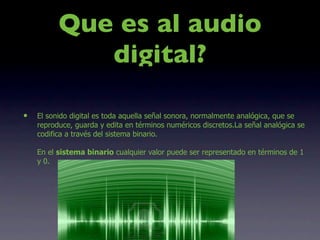 Que es al audio
             digital?

•   El sonido digital es toda aquella señal sonora, normalmente analógica, que se
    reproduce, guarda y edita en términos numéricos discretos.La señal analógica se
    codifica a través del sistema binario.

    En el sistema binario cualquier valor puede ser representado en términos de 1
    y 0.
 