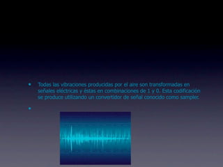 •   Todas las vibraciones producidas por el aire son transformadas en
    señales eléctricas y éstas en combinaciones de 1 y 0. Esta codificación
    se produce utilizando un convertidor de señal conocido como sampler.

•
 