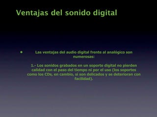 Ventajas del sonido digital




 •       Las ventajas del audio digital frente al analógico son
                             numerosas:

       1.- Los sonidos grabados en un soporte digital no pierden
       calidad con el paso del tiempo ni por el uso (los soportes
     como los CDs, en cambio, sí son delicados y se deterioran con
                               facilidad).
 