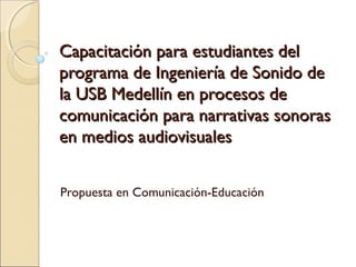 Capacitación para estudiantes delCapacitación para estudiantes del
programa de Ingeniería de Sonido deprograma de Ingeniería de Sonido de
la USB Medellín en procesos dela USB Medellín en procesos de
comunicación para narrativas sonorascomunicación para narrativas sonoras
en medios audiovisualesen medios audiovisuales
Propuesta en Comunicación-Educación
 