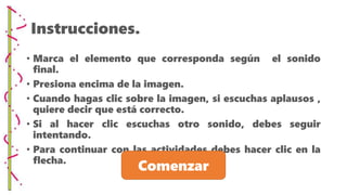 Instrucciones.
• Marca el elemento que corresponda según el sonido
final.
• Presiona encima de la imagen.
• Cuando hagas clic sobre la imagen, si escuchas aplausos ,
quiere decir que está correcto.
• Si al hacer clic escuchas otro sonido, debes seguir
intentando.
• Para continuar con las actividades debes hacer clic en la
flecha.
Comenzar
