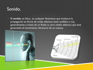Sonido.
 El sonido, en física, es cualquier fenómeno que involucre la
propagación en forma de ondas elásticas (sean audibles o no),
generalmente a través de un fluido (u otro medio elástico) que esté
generando el movimiento vibratorio de un cuerpo.
 