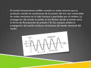  El sonido humanamente audible consiste en ondas sonoras que se
producen cuando las oscilaciones de la presión del aire, son convertidas
en ondas mecánicas en el oído humano y percibidas por el cerebro. La
propagación del sonido es similar en los fluidos, donde el sonido toma
la forma de fluctuaciones de presión.1 En los cuerpos sólidos la
propagación del sonido involucra variaciones del estado tensional del
medio
 