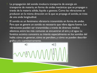  La propagación del sonido involucra transporte de energía sin
transporte de materia, en forma de ondas mecánicas que se propagan a
través de la materia sólida, líquida o gaseosa. Como las vibraciones se
producen en la misma dirección en la que se propaga el sonido, se trata
de una onda longitudinal.
 El sonido es un fenómeno vibratorio transmitido en forma de ondas.
Para que se genere un sonido es necesario que vibre alguna fuente. Las
vibraciones pueden ser transmitidas a través de diversos medios
elásticos, entre los más comunes se encuentran el aire y el agua. La
fonética acústica concentra su interés especialmente en los sonidos del
habla: cómo se generan, cómo se perciben, y cómo se pueden describir
gráfica y/o cuantitativamente.
 