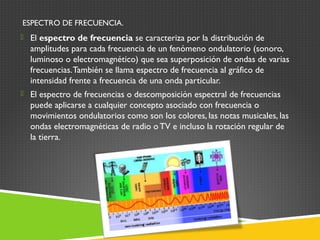  El espectro de frecuencia se caracteriza por la distribución de
amplitudes para cada frecuencia de un fenómeno ondulatorio (sonoro,
luminoso o electromagnético) que sea superposición de ondas de varias
frecuencias.También se llama espectro de frecuencia al gráfico de
intensidad frente a frecuencia de una onda particular.
 El espectro de frecuencias o descomposición espectral de frecuencias
puede aplicarse a cualquier concepto asociado con frecuencia o
movimientos ondulatorios como son los colores, las notas musicales, las
ondas electromagnéticas de radio oTV e incluso la rotación regular de
la tierra.
ESPECTRO DE FRECUENCIA.
 