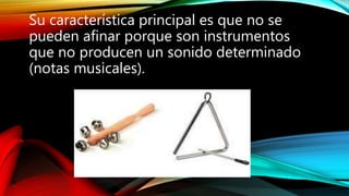Su característica principal es que no se
pueden afinar porque son instrumentos
que no producen un sonido determinado
(notas musicales).
 