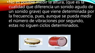 •No es posible medir la altura, (que es la
cualidad que diferencia un sonido agudo de
un sonido grave) que viene determinada por
la frecuencia, pues, aunque se pueda medir
el número de vibraciones por segundo,
estas no siguen ciclos determinados.
 
