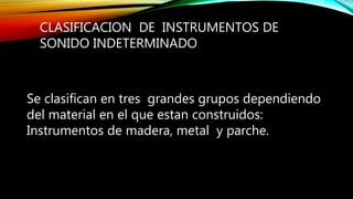 CLASIFICACION DE INSTRUMENTOS DE
SONIDO INDETERMINADO
Se clasifican en tres grandes grupos dependiendo
del material en el que estan construidos:
Instrumentos de madera, metal y parche.
 