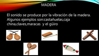 MADERA
El sonido se produce por la vibración de la madera.
Algunos ejemplos son:castañuelas,caja
china,claves,maracas y el güiro
 