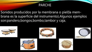 PARCHE
Sonidos producidos por la membrana o piel(la mem-
brana es la superficie del instrumento).Algunos ejemplos
son:pandero,bongos,bombo,tambor y caja.
 