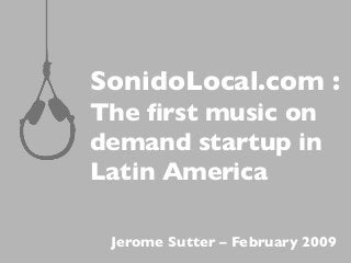 SonidoLocal.com :
The ﬁrst music on
demand startup in
Latin America
Jerome Sutter – February 2009
 