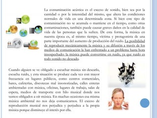La contaminación acústica es el exceso de sonido, bien sea por la
cantidad o por la intensidad del mismo, que altera las condiciones
normales de vida en una determinada zona. Si bien este tipo de
contaminación no se acumula o mantiene en el tiempo, como otras
contaminaciones, también puede causar graves daños en la calidad de
vida de las personas que la sufren. De esta forma, la música en
nuestra época es, al mismo tiempo, víctima y protagonista de una
parte importante del aumento de producción del ruido. La posibilidad
de reproducir mecánicamente la música y su difusión a través de los
medios de comunicación la han enfrentado a un problema hasta hora
insospechado: la música puede convertirse en ruido, ya que ruido es
todo sonido no deseado.
Cuando alguien se ve obligado a escuchar música sin desearlo,
escucha ruido, y esta situación se produce cada vez con mayor
frecuencia en lugares públicos, como centros comerciales,
bares, cafeterías, discotecas mal insonorizadas, calles enteras
ambientadas con música, oficinas, lugares de trabajo, salas de
espera, medios de transporte con hilo musical donde nos
vemos obligados a oír música. En muchas ocasiones esa misma
música ambiental no nos deja comunicarnos. El exceso de
reproducción musical nos perjudica y perjudica a la propia
música porque disminuye el interés por ella.

 