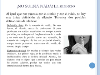 ¡NO SUENA NADA! EL SILENCIO
Al igual que nos sucedía con el sonido y con el ruido, no hay
una única definición de silencio. Tenemos dos posibles
definiciones de silencio:
Definición física. Es la ausencia de sonido. De esta
forma, el silencio carece de parámetros. Si para
producirse un sonido necesitamos un cuerpo sonoro
que vibre, un medio para el desplazamiento de la onda
y un oído que lo perciba como una sensación, la
ausencia de cualquiera de los tres producirá silencio,
aunque nunca podremos abstraernos del sonido de
nuestro propio cuerpo
Definición musical. En música el silencio tiene varias
utilidades. En primer lugar, es la condición previa e
imprescindible para el disfrute musical. Además, los
silencios son los signos que la música usa para medir
las pausas. Además, pueden ser usados con una
intencionalidad dentro de la música.

 