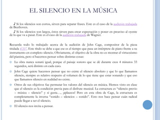 EL SILENCIO EN LA MÚSICA
♪ Si los silencios son cortos, sirven para separar frases. Este es el caso de la audición trabajada
de Beethoven.
♪ Si los silencios son largos, éstos sirven para crear expectación y poner en preaviso al oyente
de lo que va a pasar. Este es el caso de la audición trabajada de Wagner.
Recuerda todo lo trabajado acerca de la audición de John Cage, compositor de la pieza
titulada 4’33”. Este título se debe a que ese es el tiempo que pasa un intérprete de piano frente a su
instrumento en completo silencio. Obviamente, el objetivo de la obra no es mostrar el virtuosismo
del pianista, pero sí hacernos pensar sobre distintas cosas:


La obra nunca sonará igual, porque el paisaje sonoro que se dé durante esos 4 minutos 33
segundos, será distinto en cada caso.



John Cage quiere hacernos pensar que no existe el silencio absoluto y que lo que llamamos
silencio, siempre es relativo respecto al volumen de lo que tiene que estar sonando y que eso
que llamamos silencio en realidad no existe.



Otros de sus objetivos fue permutar los valores del silencio en música. Hemos visto en clase
que el silencio es la condición previa para el disfrute musical. La estructura es “silencio previo
– música – silencio” y si gusta…, ¡aplausos! Pero en esta obra de Cage, la estructura es
completamente la inversa “sonido – silencios – sonido”. Esto nos hace pensar cuán radical
puede llegar a ser el silencio.



El silencio nos invita a pensar.

 