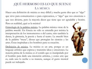 ¡QUÉ HERMOSO ES LO QUE SUENA!
LA MÚSICA
Hacer una definición de música es muy difícil y mucha gente dice que es “algo”
que sirve para comunicarnos o para expresarnos, o “algo” que nos emociona o
que nos divierte, pero la mayoría dicen que tiene que ser agradable y bonito.
Pero en realidad, ¿qué es la música?
Etimología de la palabra música. La palabra música viene de la
palabra mousiké. En Grecia no sólo se entendía por música la
interpretación de los instrumentos o del canto, sino también la
danza, la gimnasia, la poesía y hasta el teatro. La mousiké bien
de la palabra “musa”, diosas que protegían las ciencias y las
artes. Éstas inspiraban a los hombres para su creación.
Definición de música. La música es un arte, porque es un
lenguaje artístico que expresa y transmite ideas y emociones. La
materia prima de la música es el sonido que es manipulado por
el hombre para darle una intención artística, y como arte que
es, cada uno lo recibe a su manera, aunque el gusto musical
puede ser trabajado.

 