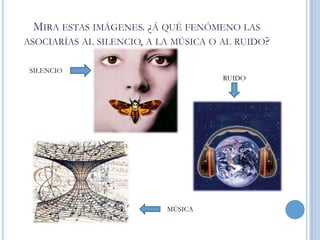 MIRA ESTAS IMÁGENES. ¿Á QUÉ FENÓMENO LAS
ASOCIARÍAS AL SILENCIO, A LA MÚSICA O AL RUIDO?
SILENCIO

RUIDO

MÚSICA

 