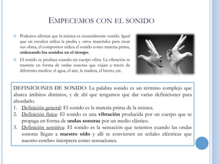 EMPECEMOS CON EL SONIDO


Podemos afirmar que la música es esencialmente sonido. Igual
que un escultor utiliza la piedra y otros materiales para crear
sus obras, el compositor utiliza el sonido como materia prima,
ordenando los sonidos en el tiempo.



El sonido se produce cuando un cuerpo vibra. La vibración se
trasmite en forma de ondas sonoras que viajan a través de
diferentes medios: el agua, el aire, la madera, el hierro, etc.

DEFINICIONES DE SONIDO: La palabra sonido es un término complejo que
abarca ámbitos distintos, y de ahí que tengamos que dar varias definiciones para
abordarlo.
1. Definición general: El sonido es la materia prima de la música.
2. Definición física: El sonido es una vibración producida por un cuerpo que se
propaga en forma de ondas sonoras por un medio elástico.
3. Definición sensitiva: El sonido es la sensación que tenemos cuando las ondas
sonoras llegan a nuestro oído y allí se convierten en señales eléctricas que
nuestro cerebro interpreta como sensaciones.

 