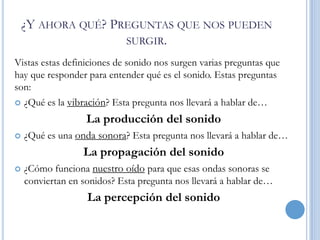 ¿Y AHORA QUÉ? PREGUNTAS QUE NOS PUEDEN
SURGIR.
Vistas estas definiciones de sonido nos surgen varias preguntas que
hay que responder para entender qué es el sonido. Estas preguntas
son:


¿Qué es la vibración? Esta pregunta nos llevará a hablar de…

La producción del sonido


¿Qué es una onda sonora? Esta pregunta nos llevará a hablar de…

La propagación del sonido


¿Cómo funciona nuestro oído para que esas ondas sonoras se
conviertan en sonidos? Esta pregunta nos llevará a hablar de…

La percepción del sonido

 