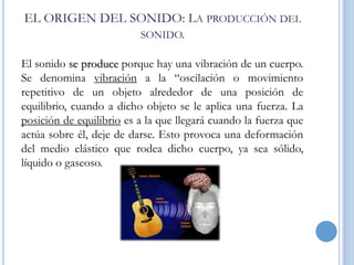 EL ORIGEN DEL SONIDO: LA PRODUCCIÓN DEL
SONIDO.
El sonido se produce porque hay una vibración de un cuerpo.
Se denomina vibración a la “oscilación o movimiento
repetitivo de un objeto alrededor de una posición de
equilibrio, cuando a dicho objeto se le aplica una fuerza. La
posición de equilibrio es a la que llegará cuando la fuerza que
actúa sobre él, deje de darse. Esto provoca una deformación
del medio elástico que rodea dicho cuerpo, ya sea sólido,
líquido o gaseoso.

 