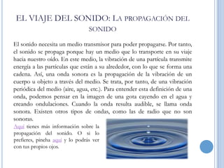 EL VIAJE DEL SONIDO: LA PROPAGACIÓN DEL
SONIDO
El sonido necesita un medio transmisor para poder propagarse. Por tanto,
el sonido se propaga porque hay un medio que lo transporte en su viaje
hacia nuestro oído. En este medio, la vibración de una partícula transmite
energía a las partículas que están a su alrededor, con lo que se forma una
cadena. Así, una onda sonora es la propagación de la vibración de un
cuerpo u objeto a través del medio. Se trata, por tanto, de una vibración
periódica del medio (aire, agua, etc.). Para entender esta definición de una
onda, podemos pensar en la imagen de una gota cayendo en el agua y
creando ondulaciones. Cuando la onda resulta audible, se llama onda
sonora. Existen otros tipos de ondas, como las de radio que no son
sonoras.
Aquí tienes más información sobre la
propagación del sonido. O si lo
prefieres, pincha aquí y lo podrás ver
con tus propios ojos.

 