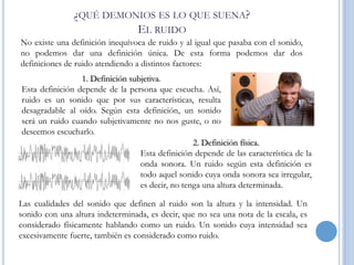 ¿QUÉ DEMONIOS ES LO QUE SUENA?
EL RUIDO
No existe una definición inequívoca de ruido y al igual que pasaba con el sonido,
no podemos dar una definición única. De esta forma podemos dar dos
definiciones de ruido atendiendo a distintos factores:
1. Definición subjetiva.
Esta definición depende de la persona que escucha. Así,
ruido es un sonido que por sus características, resulta
desagradable al oído. Según esta definición, un sonido
será un ruido cuando subjetivamente no nos guste, o no
deseemos escucharlo.
2. Definición física.
Esta definición depende de las característica de la
onda sonora. Un ruido según esta definición es
todo aquel sonido cuya onda sonora sea irregular,
es decir, no tenga una altura determinada.

Las cualidades del sonido que definen al ruido son la altura y la intensidad. Un
sonido con una altura indeterminada, es decir, que no sea una nota de la escala, es
considerado físicamente hablando como un ruido. Un sonido cuya intensidad sea
excesivamente fuerte, también es considerado como ruido.

 