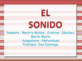 EL SONIDO Nombre : Beatriz Molina , Cristina  Sánchez, Marta Marín. Asignatura : Naturaleza. Profesor: Don Domingo. 