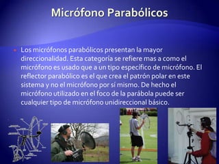 Micrófono ParabólicosLos micrófonos parabólicos presentan la mayor direccionalidad. Esta categoría se refiere mas a como el micrófono es usado que a un tipo específico de micrófono. El reflector parabólico es el que crea el patrón polar en este sistema y no el micrófono por sí mismo. De hecho el micrófono utilizado en el foco de la parábola puede ser cualquier tipo de micrófono unidireccional básico.