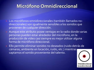 Micrófono OmnidireccionalLos micrófonos omnidireccionales (también llamados no-direccionales) son igualmente sensibles a los sonidos que provienen de cualquier dirección.Aunque este atributo posee ventajas en la radio donde varias personas pueden estar alrededor del micrófono, en la producción de video casi siempre es mejor utilizar alguna forma de micrófono direccional.Ello permite eliminar sonidos no deseados (ruido detrás de cámaras, ambiente en locación, ruido, etc.) mientras captamos el sonido proveniente del talento.