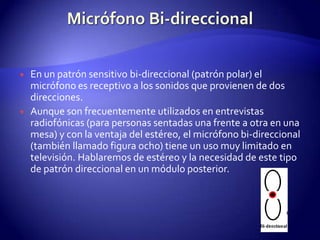 Micrófono Bi-direccionalEn un patrón sensitivo bi-direccional (patrón polar) el micrófono es receptivo a los sonidos que provienen de dos direcciones.Aunque son frecuentemente utilizados en entrevistas radiofónicas (para personas sentadas una frente a otra en una mesa) y con la ventaja del estéreo, el micrófono bi-direccional (también llamado figura ocho) tiene un uso muy limitado en televisión. Hablaremos de estéreo y la necesidad de este tipo de patrón direccional en un módulo posterior.
