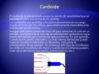 CardoideEl cardioide es denominado así por su patrón de sensibilidad que se asemeja un poco a la forma de un corazón.Los cardioides son sensibles a los estímulos sonoros en un rango amplio al frente del micrófono, pero relativamente insensibles a los sonidos detrás del mismo.Aunque este patrón puede ser muy util para sonorizar un coro en un estudio, la amplitud de la zona de sensibilidad del cardioide es sigue siendo demasiada para muchas las aplicaciones en TV. por ejemplo, cuando se encuentra colocado a 2 o más metros del locutor puede registrar sonidos incidentales no deseados, incluyento la reverberación de las paredes. Sin embargo este tipo de micrófonos son útiles en micrófonos de mano y cuando los micrófonos pueden estar cerca del talento (cantantes, presentadores, etc.)