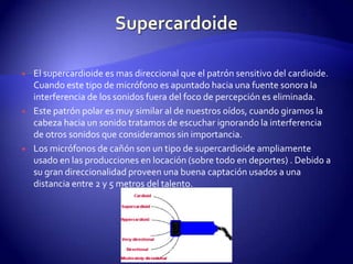 SupercardoideEl supercardioide es mas direccional que el patrón sensitivo del cardioide. Cuando este tipo de micrófono es apuntado hacia una fuente sonora la interferencia de los sonidos fuera del foco de percepción es eliminada.Este patrón polar es muy similar al de nuestros oídos, cuando giramos la cabeza hacia un sonido tratamos de escuchar ignorando la interferencia de otros sonidos que consideramos sin importancia.Los micrófonos de cañón son un tipo de supercardioide ampliamente usado en las producciones en locación (sobre todo en deportes) . Debido a su gran direccionalidad proveen una buena captación usados a una distancia entre 2 y 5 metros del talento. 