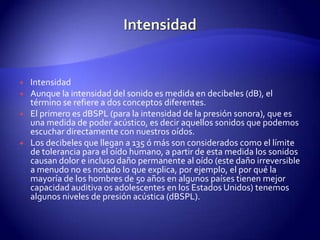 IntensidadIntensidadAunque la intensidad del sonido es medida en decibeles (dB), el término se refiere a dos conceptos diferentes.El primero es dBSPL (para la intensidad de la presión sonora), que es una medida de poder acústico, es decir aquellos sonidos que podemos escuchar directamente con nuestros oídos.Los decibeles que llegan a 135 ó más son considerados como el límite de tolerancia para el oído humano, a partir de esta medida los sonidos causan dolor e incluso daño permanente al oído (este daño irreversible a menudo no es notado lo que explica, por ejemplo, el por qué la mayoría de los hombres de 50 años en algunos países tienen mejor capacidad auditiva os adolescentes en los Estados Unidos) tenemos algunos niveles de presión acústica (dBSPL).