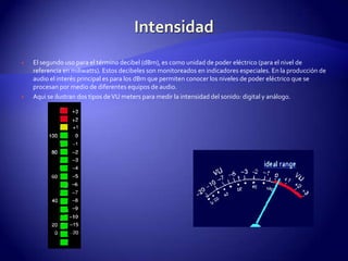 IntensidadEl segundo uso para el término decibel (dBm), es como unidad de poder eléctrico (para el nivel de referencia en miliwatts). Estos decibeles son monitoreados en indicadores especiales. En la producción de audio el interés principal es para los dBm que permiten conocer los niveles de poder eléctrico que se procesan por medio de diferentes equipos de audio.Aqui se ilustran dos tipos de VU meters para medir la intensidad del sonido: digital y análogo.