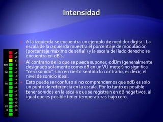 IntensidadA la izquierda se encuentra un ejemplo de medidor digital. La escala de la izquierda muestra el porcentaje de modulación (porcentaje máximo de señal ) y la escala del lado derecho se encuentra en dB's.Al contrario de lo que se pueda suponer, 0dBm (generalmente designado solamente como dB en un VU meter) no significa "cero sonido" sino en cierto sentido lo contrario, es decir, el nivel de sonido ideal.Esto puede ser confuso si no comprendemos que 0dB es solo un punto de referencia en la escala. Por lo tanto es posible tener sonidos en la escala que se registren en dB negativos, al igual que es posible tener temperaturas bajo cero.