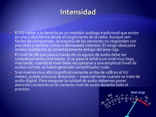IntensidadEl VU meter a la derecha es un medidor análogo tradicional que existe en una u otra forma desde el surgimiento de la radio. Aunque son fáciles de comprender, la mayoría de las versiones no responden con precisión a sonidos cortos o demasiado intensos. El rango ideal para ambos medidores es inmediatamente debajo del área roja.El nivel de dB que pasa a través de un equipo de audio debe ser cuidadosamente controlado. Si se pasa la señal a un nivel muy bajo, mas tarde, cuando el nivel deba recuperarse a una amplitud (nivel de audio) normal, se habrá generado (amplificado) ruido.Si el nivel es muy alto (significativamente arriba de 0dB en el VU meter), puede provocar distorsión -- especialmente cuando se trata de audio digital. Para asegurar la calidad de audio debemos poner atención constante en el correcto nivel de audio durante todo el proceso.