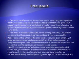 FrecuenciaLa frecuencia, se refiere al tono básico de un sonido -- que tan grave o agudo es. Una frecuencia de 20 Hz sonará como una nota extremadamente grave en un órgano -- casi retumbante. Al otro lado de la escala, 20,000 Hz sería la nota mas aguda que podamos imaginar, mucho mas alta que la nota mas aguda de un violín o un píccolo.La frecuencia es medida en Hertz (Hz) o ciclos por segundo (CPS). Una persona con excelente oído es capaz de percibir sonidos entre los 20 y 20,000 Hz.Debido a que ambos extremos del rango entre 20 y 20,000Hz son extremos, el rango mas comunmente usado para televisión es desde 50 hasta 15,000 Hz. Aunque este rango no cubre totalmente la capacidad de audición de personas con buen oído si permite reproducir casi cualquier sonido natural. (N.del T: un experimento de audición en grupo generado tonos desde 20KHz hacia a bajo, y haciendo que levanten la mano los presentes a medida que van escuchando, le revelará que la mayoría de las personas no escuchan las frecuencias más altas y muchos apenas logran oir algo por debajo de los 15 KHz.)